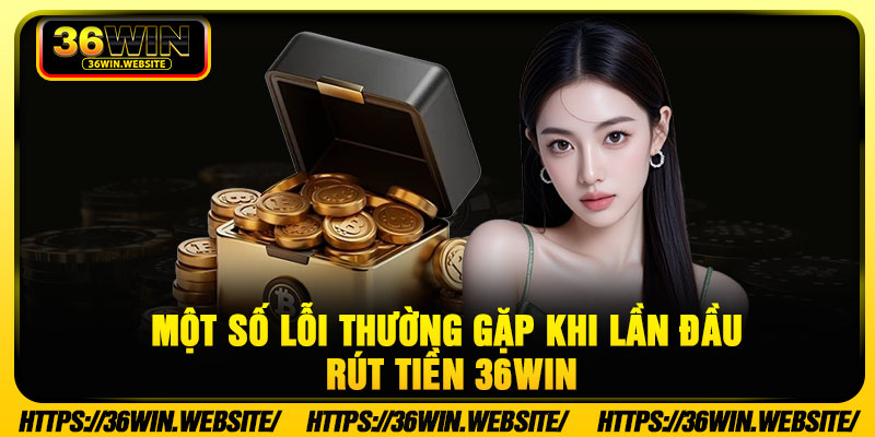 Rút Tiền 36WIN - Và 3 Bước Thao Tác Nhanh Gọn, An Toàn 4 Một số lỗi thường gặp khi lần đầu rút tiền 36WIN